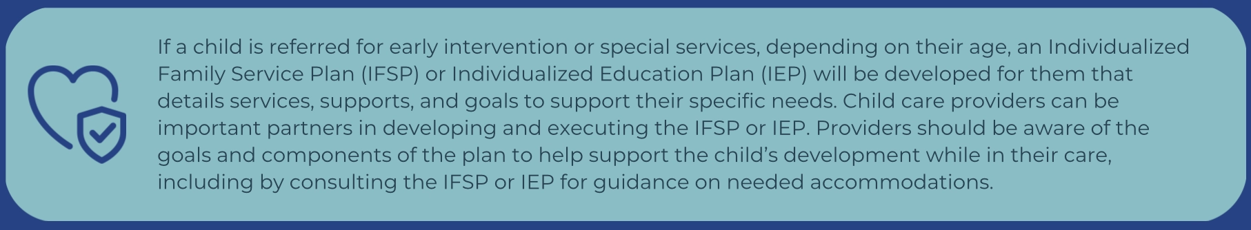Icon of a heart with a checkmark inside a shield, next to a text box explaining that if a child is referred for early intervention or special services, they may receive an Individualized Family Service Plan (IFSP) or Individualized Education Plan (IEP). Child care providers should be familiar with these plans to support the child’s development and accommodations while in their care.