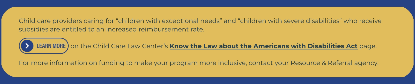 Graphic with text explaining that child care providers caring for “children with exceptional needs” or “children with severe disabilities” who receive subsidies are eligible for increased reimbursement rates. A button labeled “Learn More” links to the Child Care Law Center’s Know the Law about the Americans with Disabilities Act page. Providers are encouraged to contact their Resource & Referral agency for more inclusive program funding information.